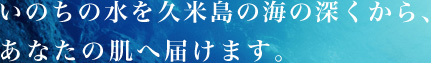 いのちの水を久米島の海の深くから、あなたの肌へ届けます。