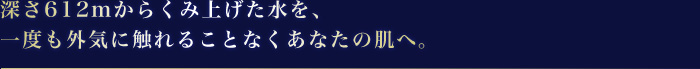 深さ612mからくみ上げた水を、一度も外気に触れることなくあなたの肌へ。
