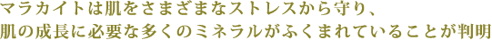 マラカイトは肌をさまざまなストレスから守り、
肌の成長に必要な多くのミネラルがふくまれていることが判明