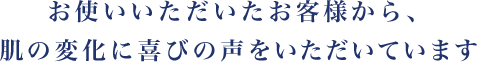 お使いいただいたお客様から、肌の変化に喜びの声をいただいています